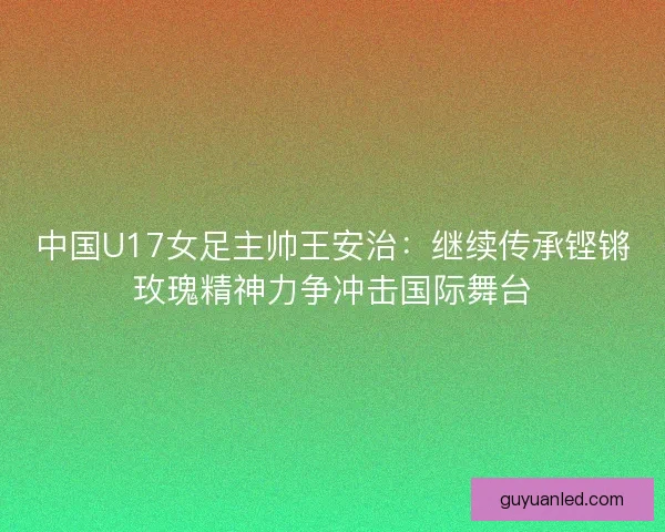 中国U17女足主帅王安治：继续传承铿锵玫瑰精神力争冲击国际舞台