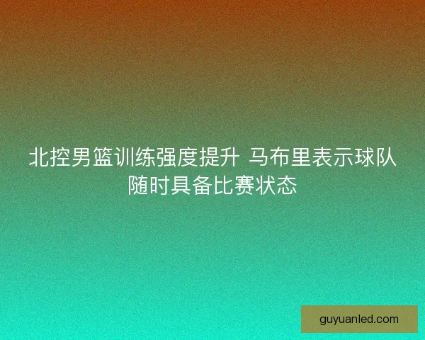 北控男篮训练强度提升 马布里表示球队随时具备比赛状态