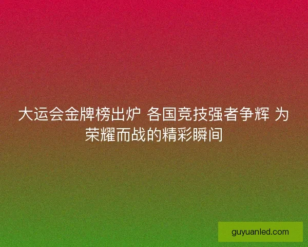 大运会金牌榜出炉 各国竞技强者争辉 为荣耀而战的精彩瞬间