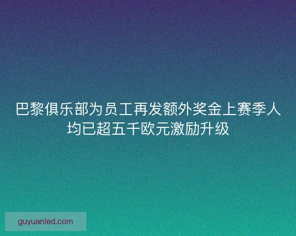 巴黎俱乐部为员工再发额外奖金上赛季人均已超五千欧元激励升级